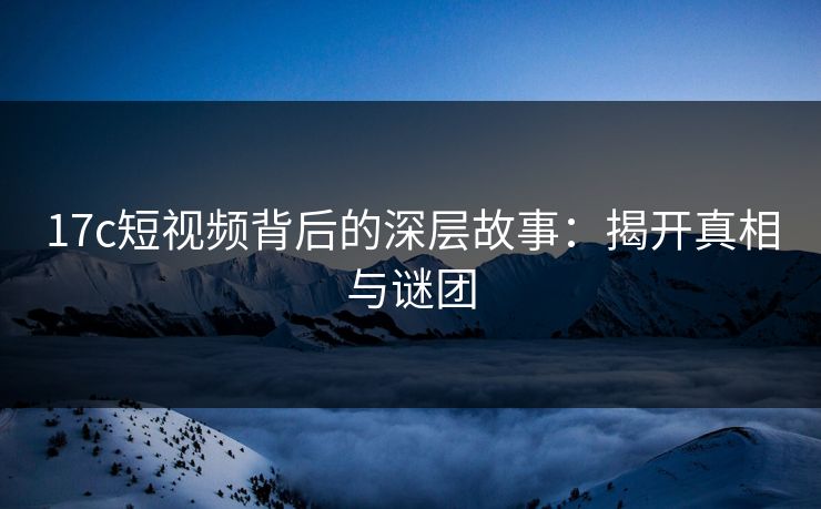 17c短视频背后的深层故事：揭开真相与谜团