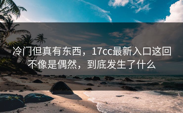 冷门但真有东西,17cc最新入口这回不像是偶然,到底发生了什么