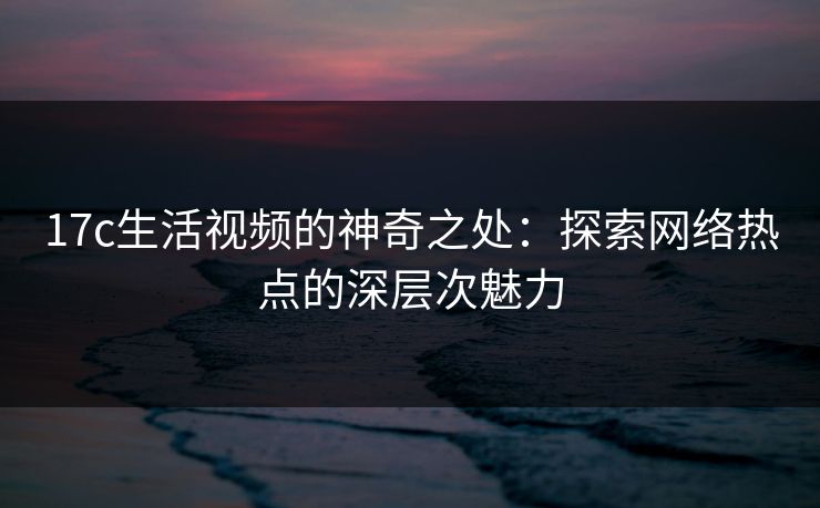 17c生活视频的神奇之处：探索网络热点的深层次魅力