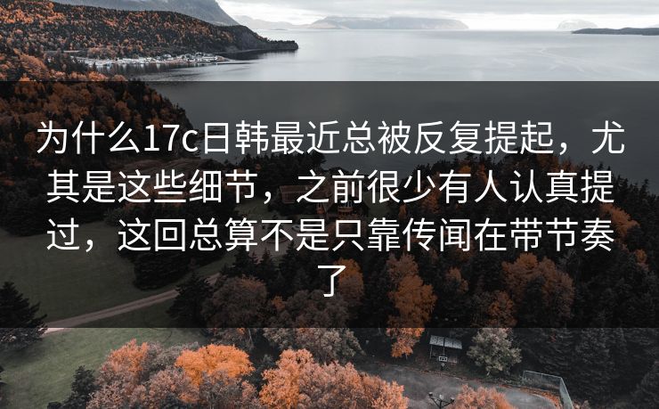 为什么17c日韩最近总被反复提起，尤其是这些细节，之前很少有人认真提过，这回总算不是只靠传闻在带节奏了