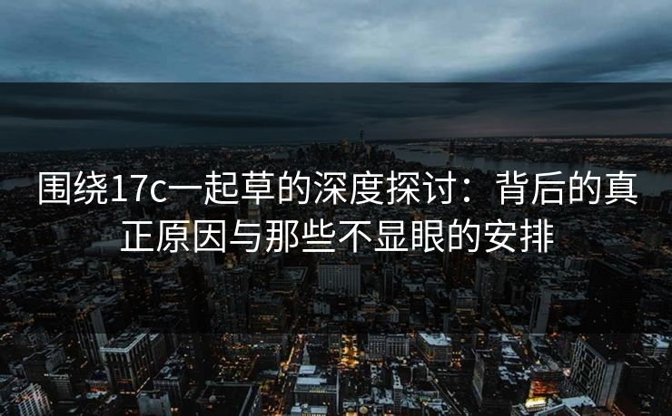 围绕17c一起草的深度探讨:背后的真正原因与那些不显眼的安排