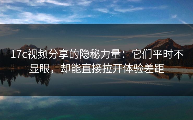 17c视频分享的隐秘力量：它们平时不显眼，却能直接拉开体验差距