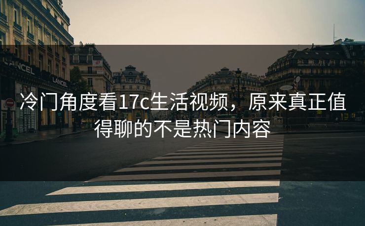 冷门角度看17c生活视频，原来真正值得聊的不是热门内容