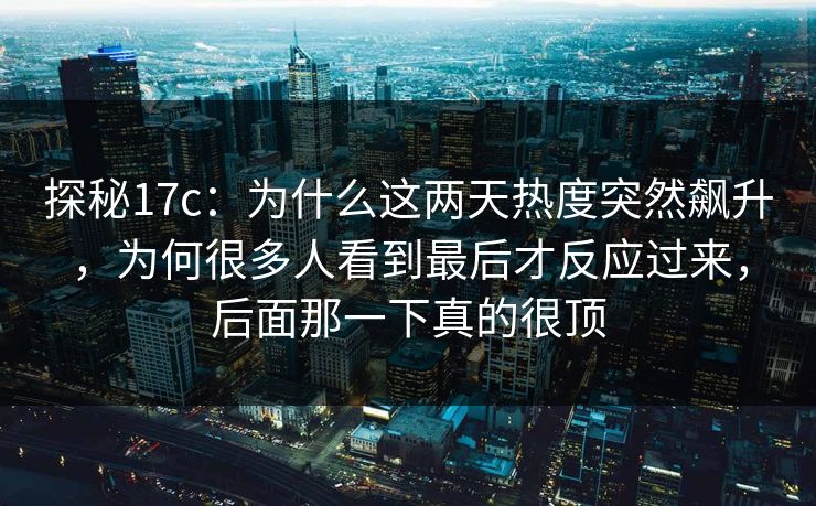 探秘17c：为什么这两天热度突然飙升，为何很多人看到最后才反应过来，后面那一下真的很顶