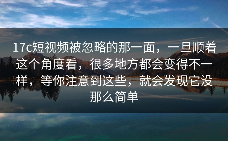 17c短视频被忽略的那一面，一旦顺着这个角度看，很多地方都会变得不一样，等你注意到这些，就会发现它没那么简单