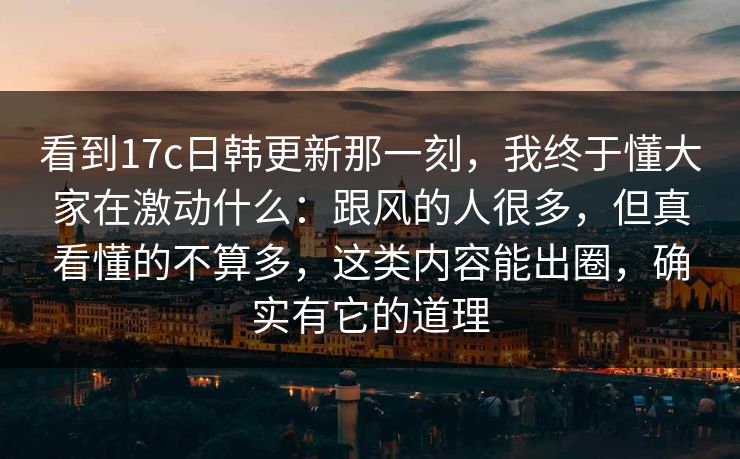 看到17c日韩更新那一刻，我终于懂大家在激动什么：跟风的人很多，但真看懂的不算多，这类内容能出圈，确实有它的道理