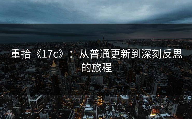 重拾《17c》：从普通更新到深刻反思的旅程
