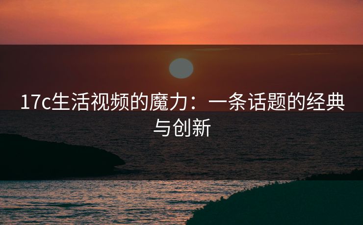 17c生活视频的魔力：一条话题的经典与创新