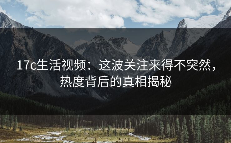 17c生活视频：这波关注来得不突然，热度背后的真相揭秘