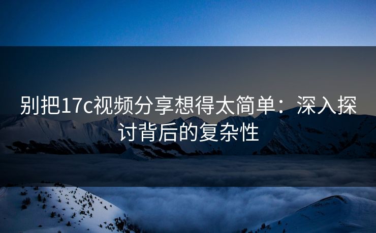 别把17c视频分享想得太简单：深入探讨背后的复杂性