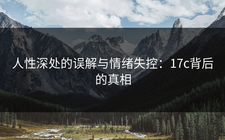 人性深处的误解与情绪失控：17c背后的真相