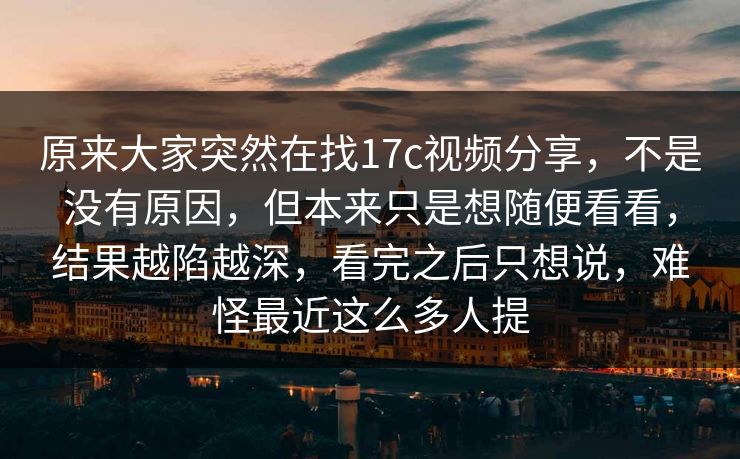 原来大家突然在找17c视频分享，不是没有原因，但本来只是想随便看看，结果越陷越深，看完之后只想说，难怪最近这么多人提