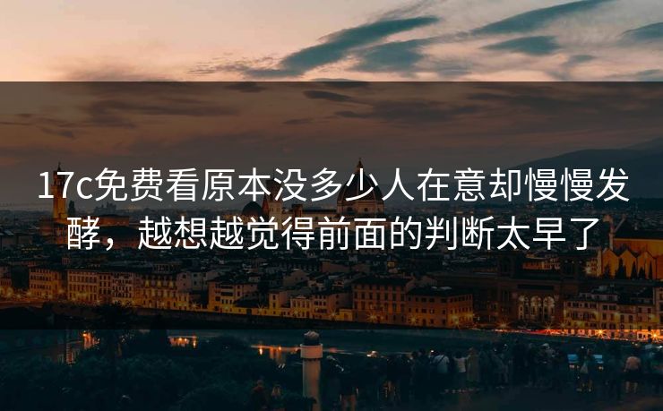 17c免费看原本没多少人在意却慢慢发酵，越想越觉得前面的判断太早了