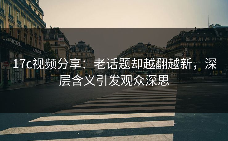 17c视频分享：老话题却越翻越新，深层含义引发观众深思