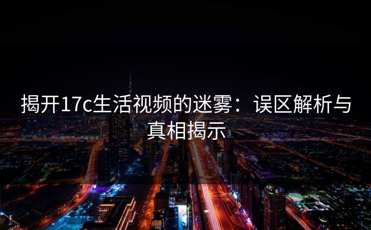 揭开17c生活视频的迷雾：误区解析与真相揭示
