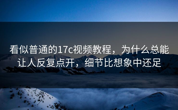 看似普通的17c视频教程，为什么总能让人反复点开，细节比想象中还足