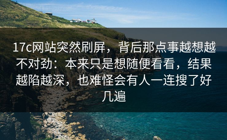 17c网站突然刷屏，背后那点事越想越不对劲：本来只是想随便看看，结果越陷越深，也难怪会有人一连搜了好几遍