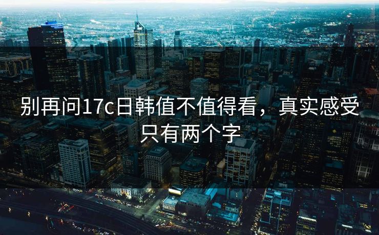 别再问17c日韩值不值得看，真实感受只有两个字