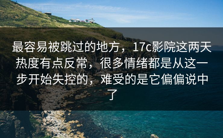 最容易被跳过的地方，17c影院这两天热度有点反常，很多情绪都是从这一步开始失控的，难受的是它偏偏说中了