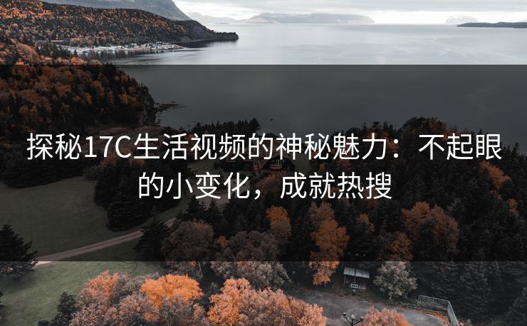 探秘17C生活视频的神秘魅力：不起眼的小变化，成就热搜