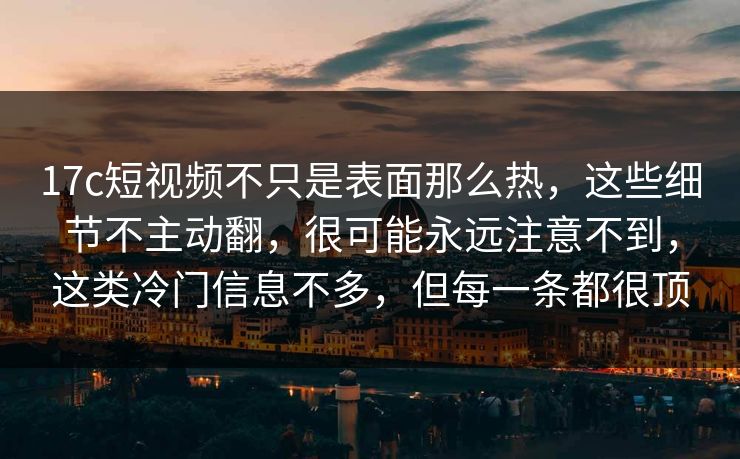 17c短视频不只是表面那么热，这些细节不主动翻，很可能永远注意不到，这类冷门信息不多，但每一条都很顶