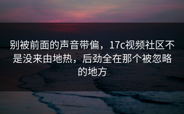 别被前面的声音带偏，17c视频社区不是没来由地热，后劲全在那个被忽略的地方