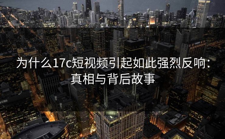 为什么17c短视频引起如此强烈反响：真相与背后故事