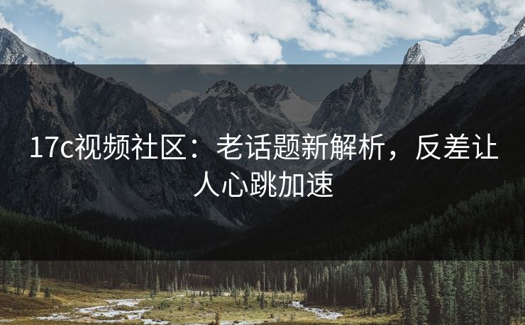 17c视频社区：老话题新解析，反差让人心跳加速