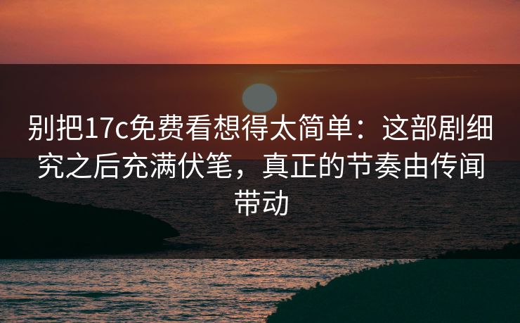 别把17c免费看想得太简单：这部剧细究之后充满伏笔，真正的节奏由传闻带动