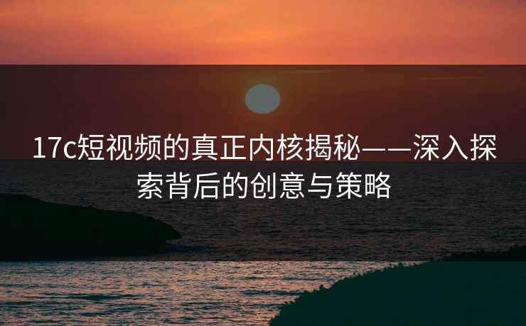 17c短视频的真正内核揭秘——深入探索背后的创意与策略
