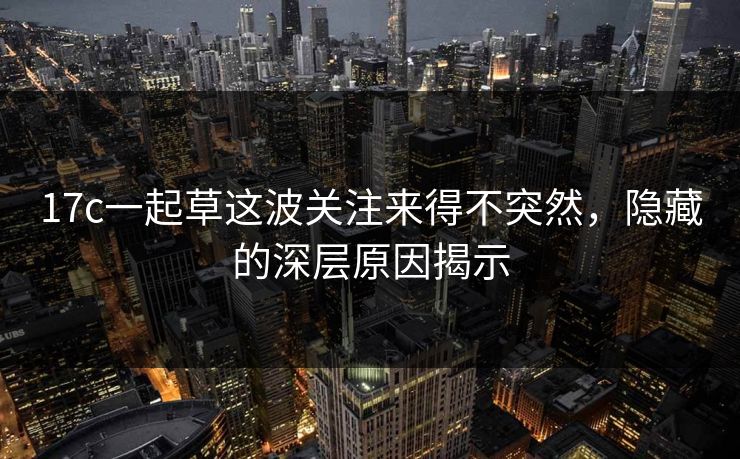 17c一起草这波关注来得不突然，隐藏的深层原因揭示