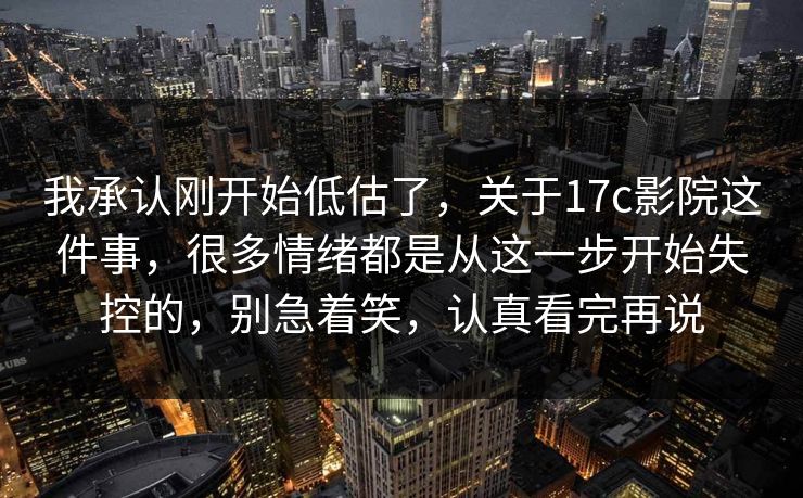 我承认刚开始低估了，关于17c影院这件事，很多情绪都是从这一步开始失控的，别急着笑，认真看完再说