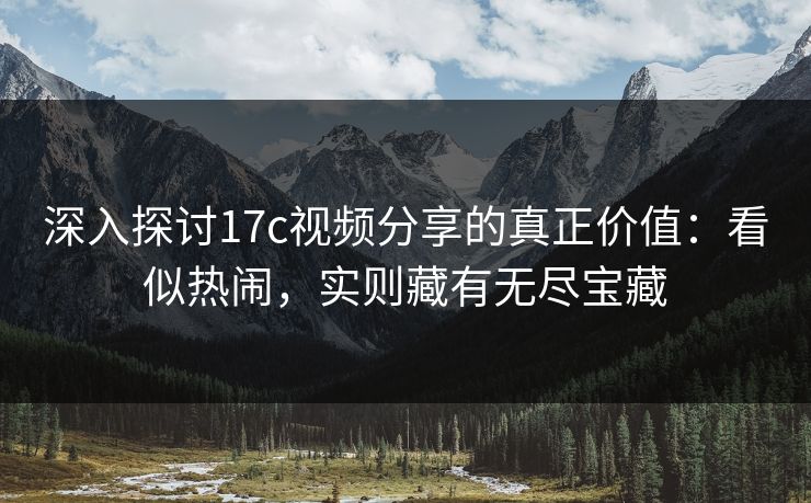 深入探讨17c视频分享的真正价值：看似热闹，实则藏有无尽宝藏