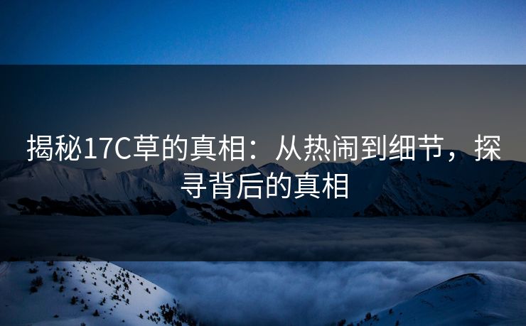 揭秘17C草的真相:从热闹到细节,探寻背后的真相