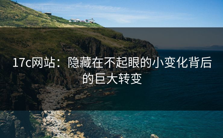 17c网站：隐藏在不起眼的小变化背后的巨大转变