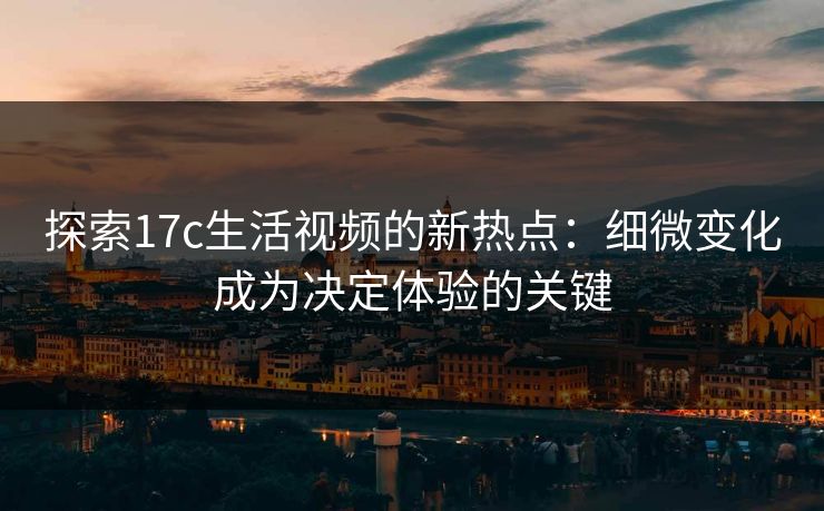 探索17c生活视频的新热点：细微变化成为决定体验的关键