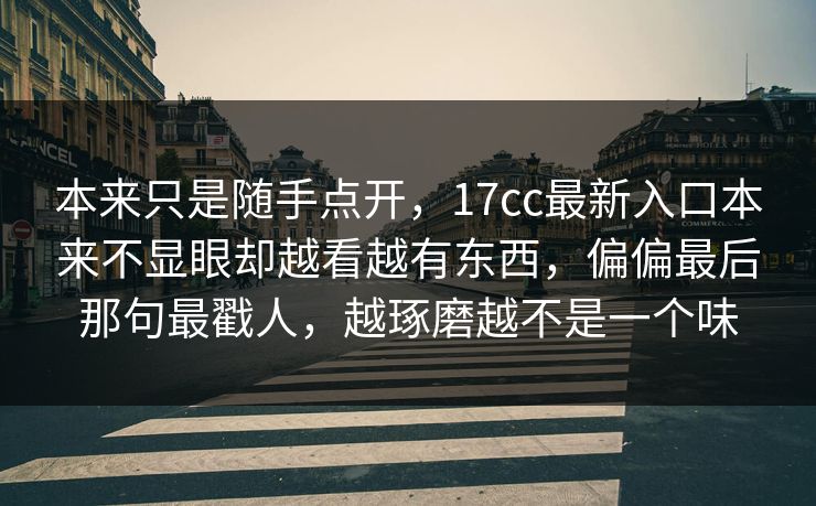 本来只是随手点开，17cc最新入口本来不显眼却越看越有东西，偏偏最后那句最戳人，越琢磨越不是一个味