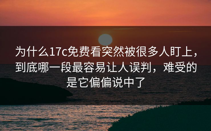 为什么17c免费看突然被很多人盯上，到底哪一段最容易让人误判，难受的是它偏偏说中了