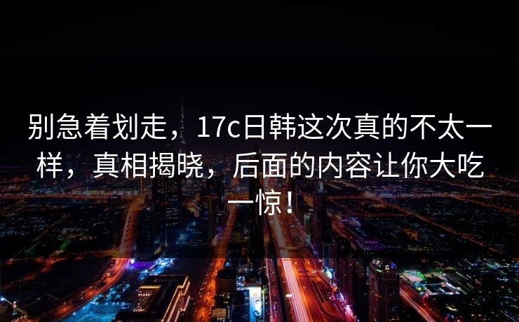 别急着划走，17c日韩这次真的不太一样，真相揭晓，后面的内容让你大吃一惊！