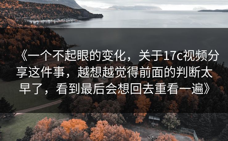 《一个不起眼的变化，关于17c视频分享这件事，越想越觉得前面的判断太早了，看到最后会想回去重看一遍》