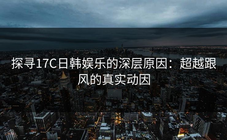 探寻17C日韩娱乐的深层原因：超越跟风的真实动因