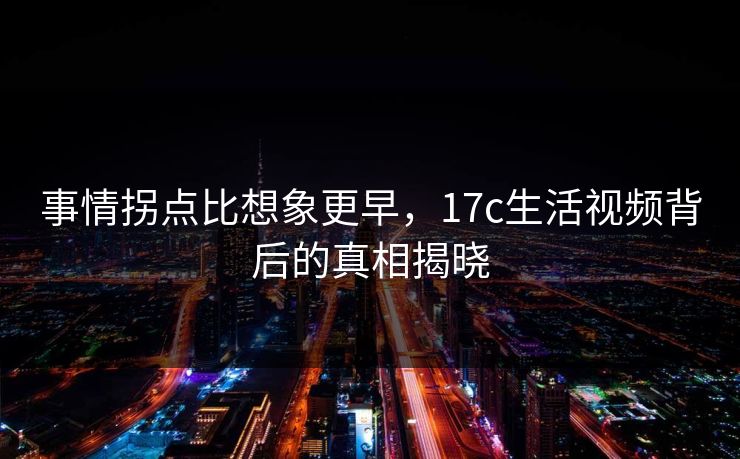 事情拐点比想象更早，17c生活视频背后的真相揭晓