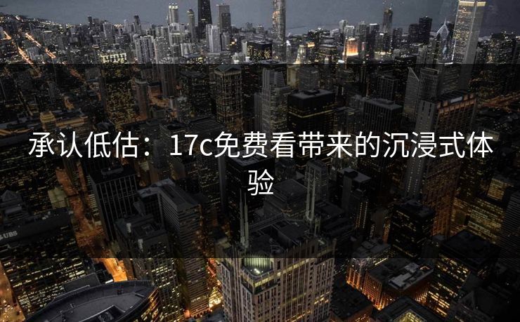 承认低估：17c免费看带来的沉浸式体验