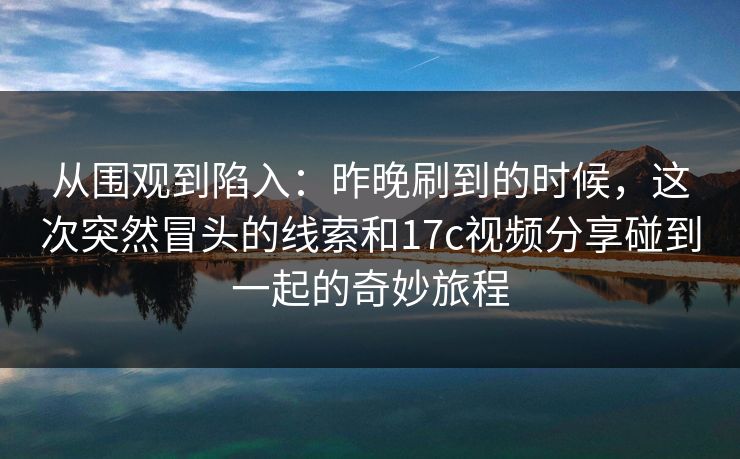 从围观到陷入：昨晚刷到的时候，这次突然冒头的线索和17c视频分享碰到一起的奇妙旅程