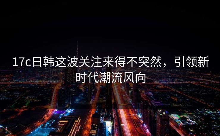 17c日韩这波关注来得不突然，引领新时代潮流风向