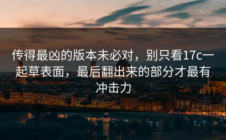 传得最凶的版本未必对，别只看17c一起草表面，最后翻出来的部分才最有冲击力
