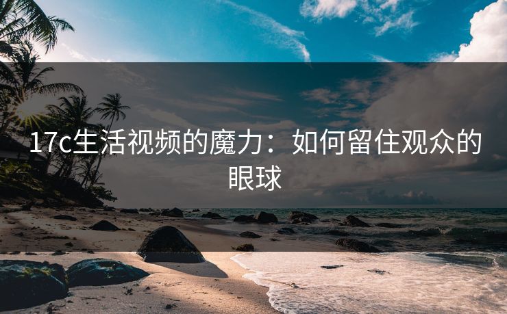 17c生活视频的魔力：如何留住观众的眼球