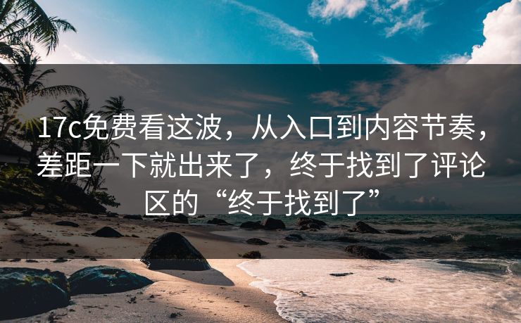 17c免费看这波，从入口到内容节奏，差距一下就出来了，终于找到了评论区的“终于找到了”