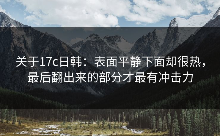 关于17c日韩：表面平静下面却很热，最后翻出来的部分才最有冲击力