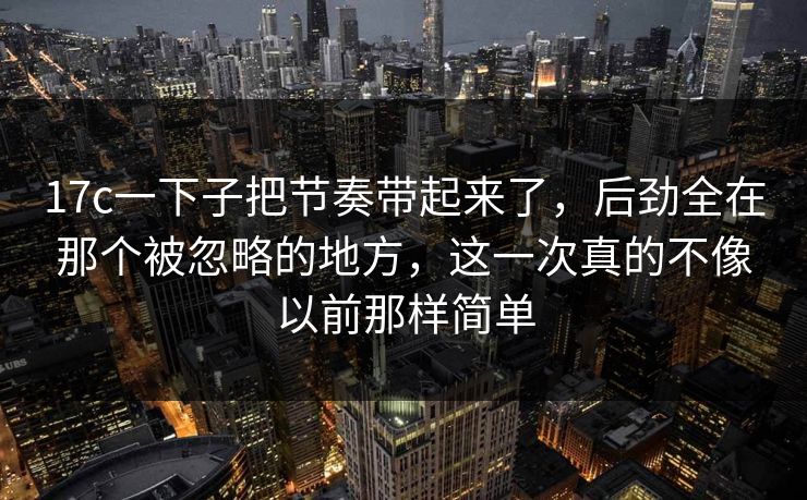 17c一下子把节奏带起来了，后劲全在那个被忽略的地方，这一次真的不像以前那样简单
